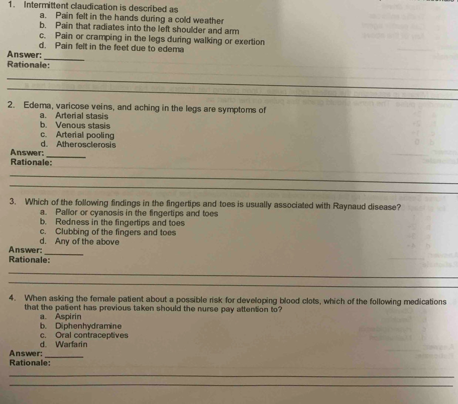 Intermittent claudication is described as
a. Pain felt in the hands during a cold weather
b. Pain that radiates into the left shoulder and arm
c. Pain or cramping in the legs during walking or exertion
d. Pain felt in the feet due to edema
_
Answer:
_
Rationale:
_
_
_
_
2. Edema, varicose veins, and aching in the legs are symptoms of
a. Arterial stasis
b. Venous stasis
c. Arterial pooling
d. Atherosclerosis
_
Answer:
_
Rationale:
_
_
3. Which of the following findings in the fingertips and toes is usually associated with Raynaud disease?
a. Pallor or cyanosis in the fingertips and toes
b. Redness in the fingertips and toes
c. Clubbing of the fingers and toes
d. Any of the above
Answer:
_
Rationale:
_
_
4. When asking the female patient about a possible risk for developing blood clots, which of the following medications
that the patient has previous taken should the nurse pay attention to?
a. Aspirin
b. Diphenhydramine
c. Oral contraceptives
d. Warfarin
Answer:_
Rationale:
_
_
_
__