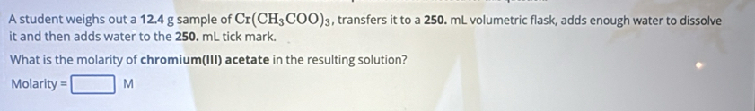 A student weighs out a 12.4 g sample of Cr(CH_3COO)_3 , transfers it to a 250. mL volumetric flask, adds enough water to dissolve 
it and then adds water to the 250. mL tick mark. 
What is the molarity of chromium(III) acetate in the resulting solution? 
Molarity =□ M