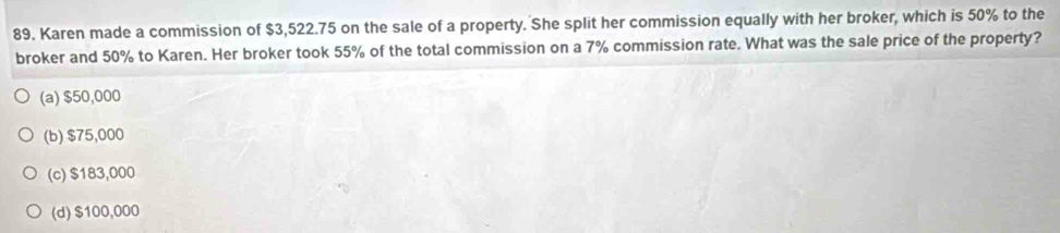 Karen made a commission of $3,522.75 on the sale of a property. She split her commission equally with her broker, which is 50% to the
broker and 50% to Karen. Her broker took 55% of the total commission on a 7% commission rate. What was the sale price of the property?
(a) $50,000
(b) $75,000
(c) $183,000
(d) $100,000