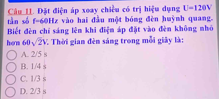 Đặt điện áp xoay chiều có trị hiệu dụng U=120V
tàn số f=60Hz vào hai đầu một bóng đèn huỳnh quang.
Biết đèn chỉ sáng lên khi điện áp đặt vào đèn không nhỏ
hon 60sqrt(2)V. 7. Thời gian đèn sáng trong mỗi giây là:
A. 2/5 s
B. 1/4 s
C. 1/3 s
D. 2/3 s