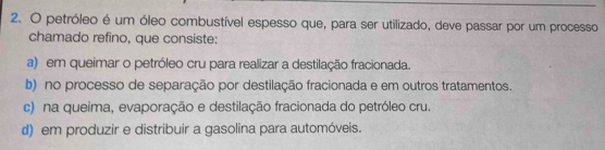 petróleo é um óleo combustível espesso que, para ser utilizado, deve passar por um processo
chamado refino, que consiste:
a) em queimar o petróleo cru para realizar a destilação fracionada.
b) no processo de separação por destilação fracionada e em outros tratamentos.
c) na queima, evaporação e destilação fracionada do petróleo cru.
d) em produzir e distribuir a gasolina para automóveis.