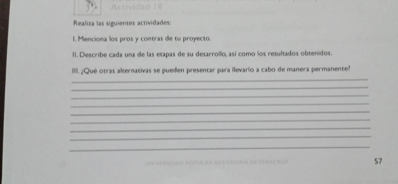 Actividad 18 
Realiza las siguientes actividades: 
1. Menciona los pros y contras de tu proyecto. 
II. Describe cada una de las etapas de su desarrollo, así como los resultados obtenidos. 
III. ¿Qué otras alternativas se pueden presentar para llevarlo a cabo de manera permanente? 
_ 
_ 
_ 
_ 
_ 
_ 
_ 
_ 
_ 
Universidad popular autónoma deveracruz 57