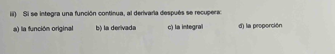 iii) Si se integra una función continua, al derivarla después se recupera:
a) la función original b) la derivada c) la integral d) la proporción