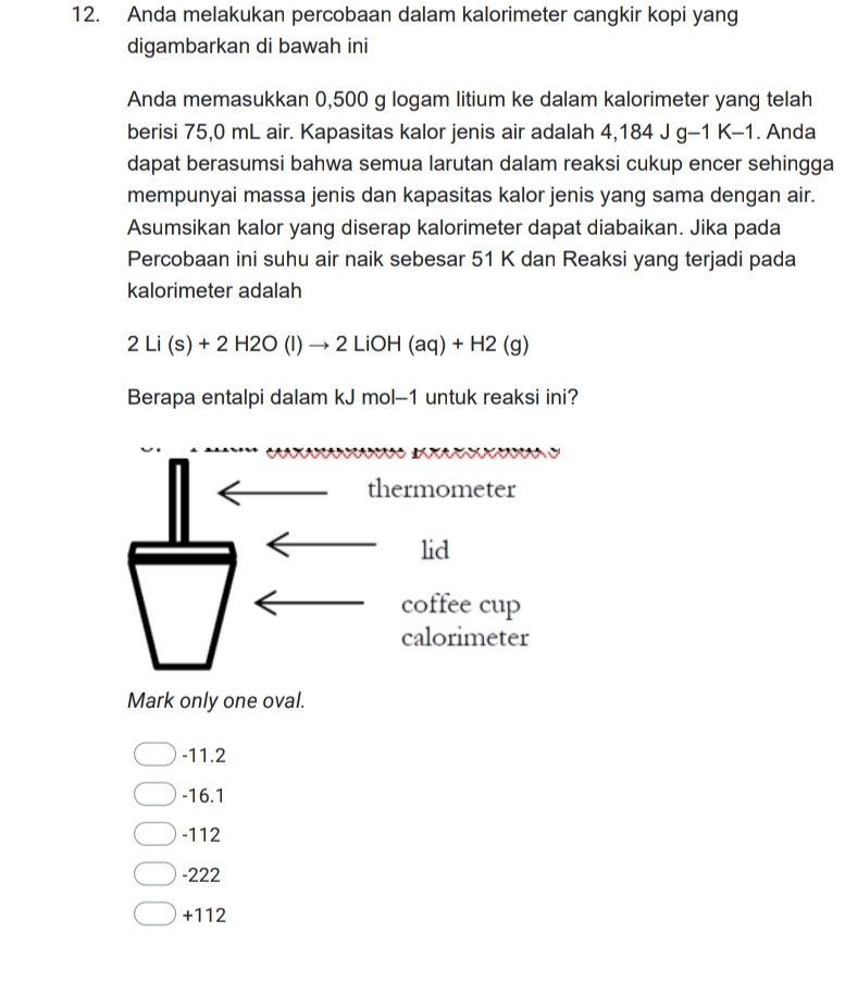 Anda melakukan percobaan dalam kalorimeter cangkir kopi yang
digambarkan di bawah ini
Anda memasukkan 0,500 g logam litium ke dalam kalorimeter yang telah
berisi 75,0 mL air. Kapasitas kalor jenis air adalah 4,184 JG- 1 K-1. Anda
dapat berasumsi bahwa semua larutan dalam reaksi cukup encer sehingga
mempunyai massa jenis dan kapasitas kalor jenis yang sama dengan air.
Asumsikan kalor yang diserap kalorimeter dapat diabaikan. Jika pada
Percobaan ini suhu air naik sebesar 51 K dan Reaksi yang terjadi pada
kalorimeter adalah
2Li(s)+2H2O(l)to 2LiOH(aq)+H2(g)
Berapa entalpi dalam kJ mol-1 untuk reaksi ini?
a 
thermometer
lid
coffee cup
calorimeter
Mark only one oval.
-11.2
-16.1
-112
-222
+112