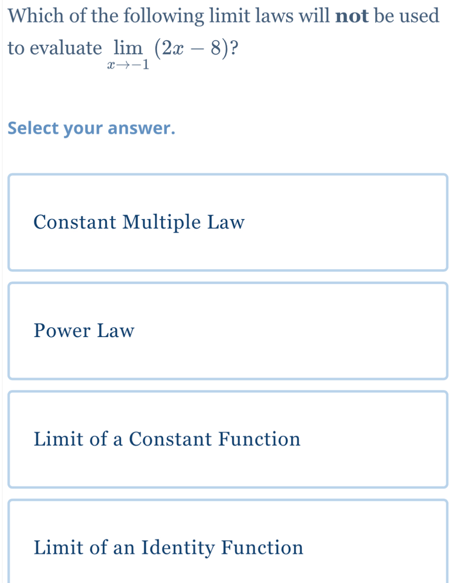 Which of the following limit laws will not be used
to evaluate limlimits _xto -1(2x-8) ?
Select your answer.
Constant Multiple Law
Power Law
Limit of a Constant Function
Limit of an Identity Function