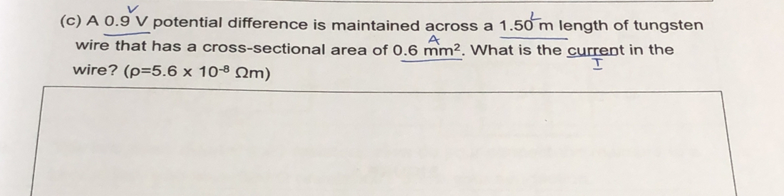 A 0.9 V potential difference is maintained across a 1.50 m length of tungsten 
wire that has a cross-sectional area of 0.6 mm². What is the current in the 
wire? (rho =5.6* 10^(-8)Omega m)