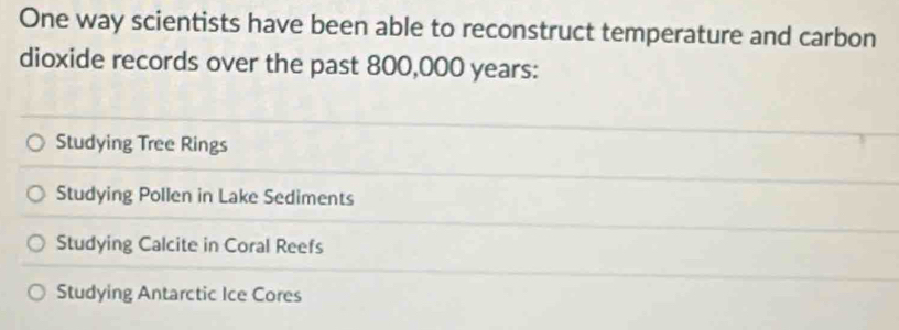 One way scientists have been able to reconstruct temperature and carbon
dioxide records over the past 800,000 years :
Studying Tree Rings
Studying Pollen in Lake Sediments
Studying Calcite in Coral Reefs
Studying Antarctic Ice Cores