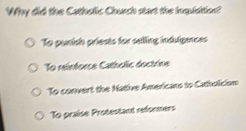 Why did the Cathelic Church start the Inquidtion?
To punish priests for selling indulgances
To reinforce Catholic doctrine
To convert the Native Americans to Catholician
To praise Protestant reformers