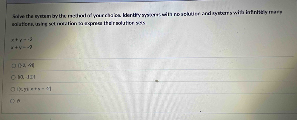 Solve the system by the method of your choice. Identify systems with no solution and systems with infnitely many
solutions, using set notation to express their solution sets.
x+y=-2
x+y=-9
[(-2,-9)]
[(0,-11)]
 (x,y)|x+y=-2
Ø