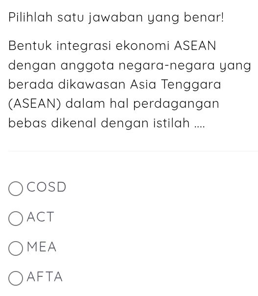 Pilihlah satu jawaban yang benar!
Bentuk integrasi ekonomi ASEAN
dengan anggota negara-negara yang
berada dikawasan Asia Tenggara
(ASEAN) dalam hal perdagangan
bebas dikenal dengan istilah ....
COSD
ACT
MEA
AFTA