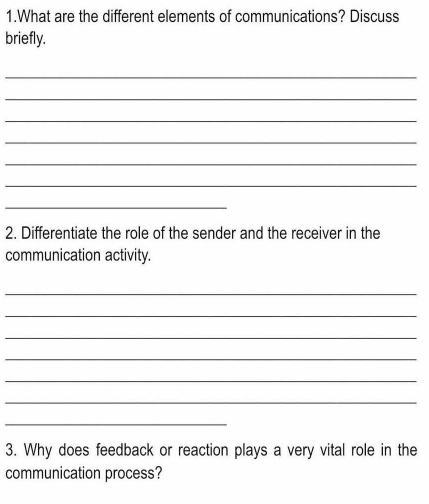 What are the different elements of communications? Discuss 
briefly. 
_ 
_ 
_ 
_ 
_ 
_ 
_ 
2. Differentiate the role of the sender and the receiver in the 
communication activity. 
_ 
_ 
_ 
_ 
_ 
_ 
_ 
3. Why does feedback or reaction plays a very vital role in the 
communication process?