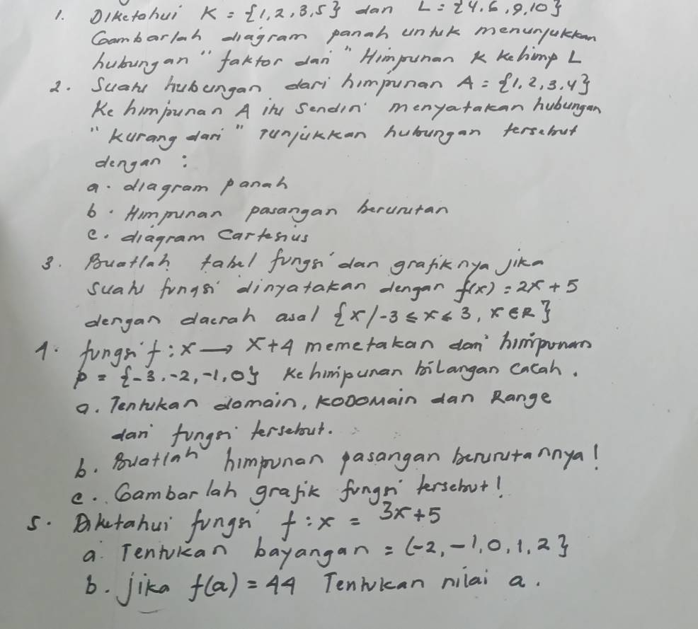 Diketohui K= 1,2,3,5 dan L= 4,6,9,10
Coambarlah diagram panah untuk menunjaklon 
hubungan " faktor dan" Himpunan k khimp L 
2. Suare hubungan dari himpunar A= 1,2,3.4
Ke himjounan A in Sendin" menyatakan hubungan 
" Kurang dari " runjukkan hubungan tersabut 
dengan: 
a diagram panah 
6: Himpunan pasargan beruntan 
C. diagram Cartsus 
3. Bouatlah fabal fings dan grafiknya jika 
suah fungsr dinyatakan dengan f(x)=2x+5
dengan dacrah asal  x|-3≤ x≤ 3,x∈ R
4. fungsy f:xto x+4 m bemetakan dom' himpowan
p= -3,-2,-1,0 Ke himipunan bilangan Cacah. 
a. Tentukan domain, kooomain dan Range 
dan fungr fersebout. 
b. Buation himpunan pasangan benuntannya! 
e. Cambar lah grafik fungr fersebut! 
5. Bketahui fungn f:x=3x+5
a Tenjukan bayangan =(-2,-1,0,1,2
6. jika f(a)=44 Tenwkcan nilai a.