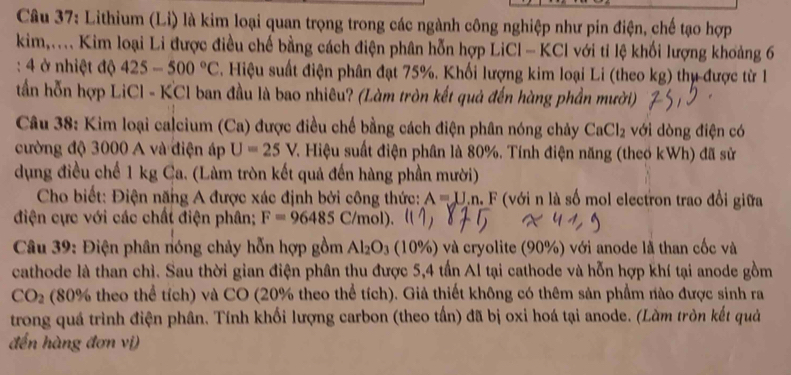 Lithium (Li) là kim loại quan trọng trong các ngành công nghiệp như pin điện, chế tạo hợp
kim,.... Kim loại Li được điều chế bằng cách điện phân hỗn hợp LiCl - KCl với tỉ lệ khối lượng khoảng 6
: 4 ở nhiệt độ 425-500°C *. Hiệu suất điện phân đạt 75%. Khối lượng kim loại Li (theo kg) thụ được từ 1
tần hỗn hợp LiCl - KCl ban đầu là bao nhiêu? (Làm tròn kết quả đến hàng phần mười)
Câu 38: Kim loại calcium (Ca) được điều chế bằng cách điện phân nóng chảy CaCl_2 với dòng điện có
cường độ 3000 A và điện áp U=25V T. Hiệu suất điện phân là 80%. Tính điện năng (theo kWh) đã sử
dụng điều chế 1 kg Ca. (Làm tròn kết quả đến hàng phần mười)
Cho biết: Điện năng A được xác định bởi công thức: A=U.n. , F (với n là số mol electron trao đổi giữa
điện cực với các chất điện phân; F=96485C/mol).
Câu 39: Điện phân nóng chảy hỗn hợp gồm Al_2O_3 10% ) và cryolite (90%) với anode là than cốc và
cathode là than chì. Sau thời gian điện phân thu được 5,4 tấn Al tại cathode và hỗn hợp khí tại anode gồm
CO_2 (80% theo thể tích) và CO (20% theo thể tích). Giả thiết không có thêm sản phẩm nào được sinh ra
trong quá trình điện phân. Tính khối lượng carbon (theo tần) đã bị oxi hoá tại anode. (Làm tròn kết quả
đến hàng đơn vị)