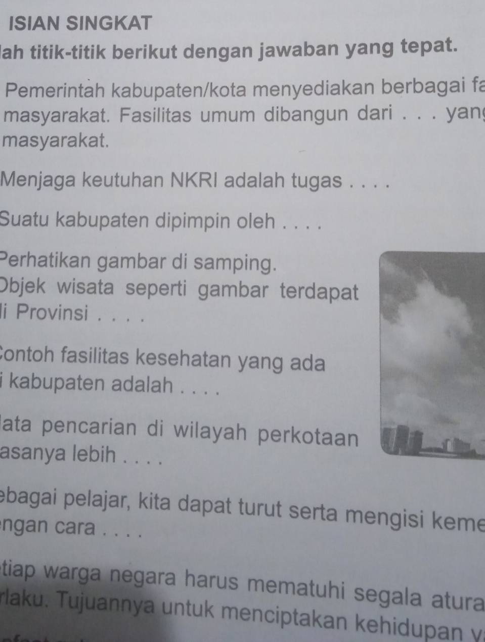 ISIAN SINGKAT 
lah titik-titik berikut dengan jawaban yang tepat. 
Pemerintah kabupaten/kota menyediakan berbagai fa 
masyarakat. Fasilitas umum dibangun dari . . . yan 
masyarakat. 
Menjaga keutuhan NKRI adalah tugas . . . . 
Suatu kabupaten dipimpin oleh . . . . 
Perhatikan gambar di samping. 
Objek wisata seperti gambar terdapat 
li Provinsi . . . . 
Contoh fasilitas kesehatan yang ada 
i kabupaten adalah . . . . 
ata pencarian di wilayah perkotaan 
asanya lebih . . . . 
ebagai pelajar, kita dapat turut serta mengisi keme 
ngan cara . . . . 
tiap warga negara harus mematuhi segala atura 
aku. Tujuannya untuk menciptakan kehidupan y