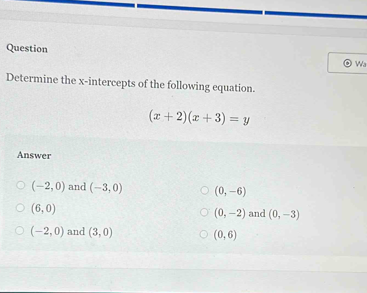 Question
Wa
Determine the x-intercepts of the following equation.
(x+2)(x+3)=y
Answer
(-2,0) and (-3,0)
(0,-6)
(6,0)
(0,-2) and (0,-3)
(-2,0) and (3,0)
(0,6)