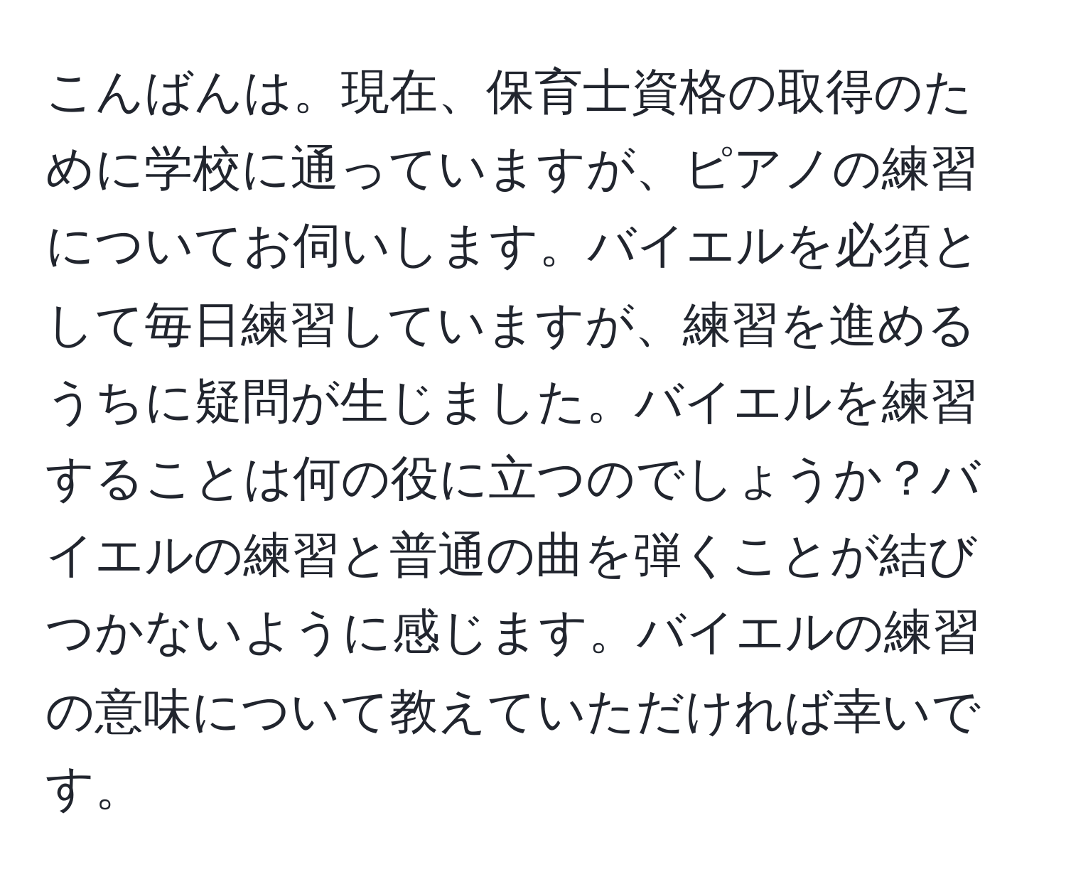 こんばんは。現在、保育士資格の取得のために学校に通っていますが、ピアノの練習についてお伺いします。バイエルを必須として毎日練習していますが、練習を進めるうちに疑問が生じました。バイエルを練習することは何の役に立つのでしょうか？バイエルの練習と普通の曲を弾くことが結びつかないように感じます。バイエルの練習の意味について教えていただければ幸いです。