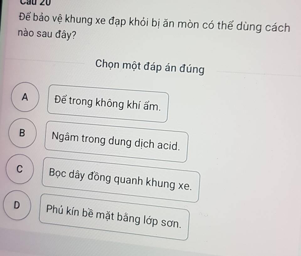 Cầu 20
Để bảo vệ khung xe đạp khỏi bị ăn mòn có thể dùng cách
nào sau đây?
Chọn một đáp án đúng
A Để trong không khí ẩm.
B Ngâm trong dung dịch acid.
C Bọc dây đồng quanh khung xe.
D Phủ kín bề mặt bằng lớp sơn.