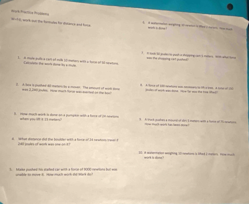 Work Practice Problems 6. A watermelon weighing 20 newton is lifted 2 meters. now mh
W=Fd work out the formulas for distance and force. work is done? 
7. It took 50 joules to pash a shopping cart 5 meters. With what force 
was the shopping cart pushed? 
1. A mule pulls a cart of milk 10 meters with a force of 50 newtons. 
Calculate the work done by a mule. 
2. A box is pushed 40 meters by a mover. The amount of work done 8. A force of 100 newtons was necessary to lift a tree. A total of 150
was 2,240 joules. How much force was exerted on the box? joules of work was done. How far was the tree lifted? 
3. How much work is done on a pumpkin with a force of 24 newtons 9. A truck pushes a mound of dirt 5 meters with a force of 75 newtons. 
when you lift it 15 meters? How much work has been done? 
4. What distance did the boulder with a force of 24 newtons travel if
240 joulles of work was one on it? 
10. A wetermelan weighing 10 newtans is lifted 2 meters. How much 
work is done? 
5. Make pushed his stalled car with a force of 9000 newtons but was 
unable to move it. How much work did Mark do?