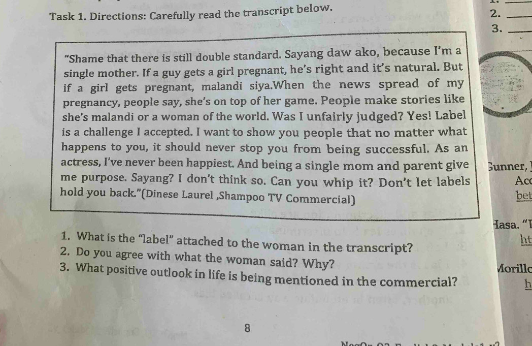 Task 1. Directions: Carefully read the transcript below. 
_ 
2._ 
3._ 
“Shame that there is still double standard. Sayang daw ako, because I’m a 
single mother. If a guy gets a girl pregnant, he’s right and it’s natural. But 
if a girl gets pregnant, malandi siya.When the news spread of my 
pregnancy, people say, she’s on top of her game. People make stories like 
she’s malandi or a woman of the world. Was I unfairly judged? Yes! Label 
is a challenge I accepted. I want to show you people that no matter what 
happens to you, it should never stop you from being successful. As an 
actress, I’ve never been happiest. And being a single mom and parent give Gunner, 
me purpose. Sayang? I don't think so. Can you whip it? Don't let labels Acc 
hold you back.”(Dinese Laurel ,Shampoo TV Commercial) 
bet 
Iasa. “I 
ht 
1. What is the “label” attached to the woman in the transcript? 
2. Do you agree with what the woman said? Why? 
Morillo 
3. What positive outlook in life is being mentioned in the commercial? 
h 
8