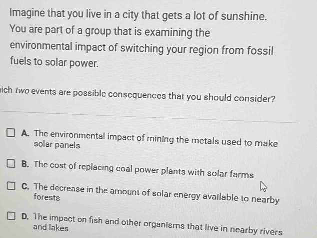 Imagine that you live in a city that gets a lot of sunshine.
You are part of a group that is examining the
environmental impact of switching your region from fossil
fuels to solar power.
hich two events are possible consequences that you should consider?
A. The environmental impact of mining the metals used to make
solar panels
B. The cost of replacing coal power plants with solar farms
C. The decrease in the amount of solar energy available to nearby
forests
D. The impact on fish and other organisms that live in nearby rivers
and lakes