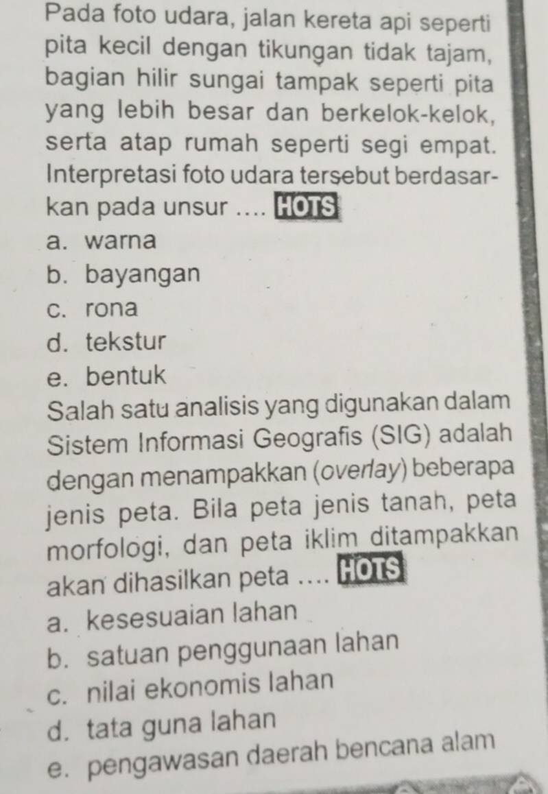 Pada foto udara, jalan kereta api seperti
pita kecil dengan tikungan tidak tajam,
bagian hilir sungai tampak seperti pita
yang lebih besar dan berkelok-kelok,
serta atap rumah seperti segi empat.
Interpretasi foto udara tersebut berdasar-
kan pada unsur .... HOTS
a. warna
b. bayangan
c. rona
d. tekstur
e. bentuk
Salah satu analisis yang digunakan dalam
Sistem Informasi Geografis (SIG) adalah
dengan menampakkan (overay) beberapa
jenis peta. Bila peta jenis tanah, peta
morfologi, dan peta iklim ditampakkan
akan dihasilkan peta .... HOus
a. kesesuaian lahan
b. satuan penggunaan lahan
c. nilai ekonomis lahan
d. tata guna lahan
e. pengawasan daerah bencana alam