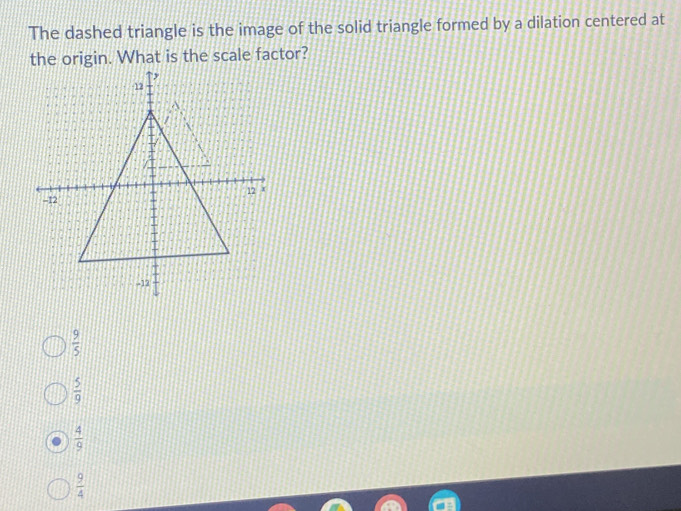 The dashed triangle is the image of the solid triangle formed by a dilation centered at
the origin. What is the scale factor?
 9/5 
 5/9 
 4/9 
 9/4 