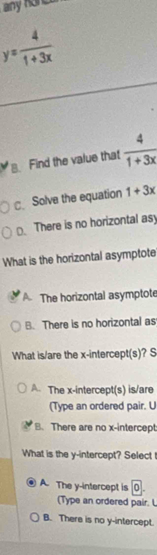 any hand
y= 4/1+3x . Find the value that  4/1+3x 
Solve the equation 1+3x
There is no horizontal as
What is the horizontal asymptote
A The horizontal asymptote
B. There is no horizontal as
What is/are the x-intercept(s)? S
A. The x-intercept(s) is/are
(Type an ordered pair. U
B、 There are no x-intercept
What is the y-intercept? Select t
A. The y-intercept is
(Type an ordered pair. L
B. There is no y-intercept.