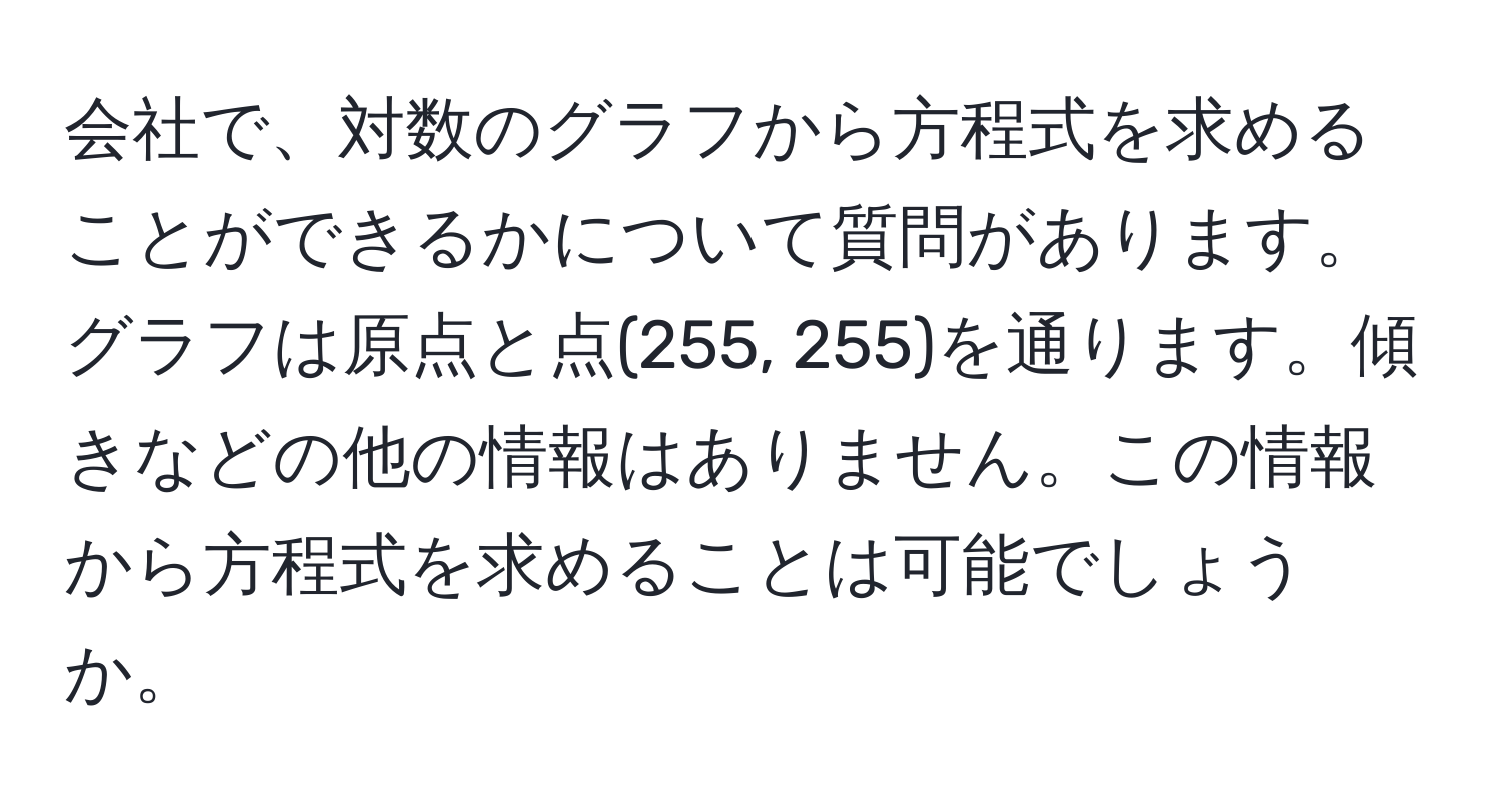 会社で、対数のグラフから方程式を求めることができるかについて質問があります。グラフは原点と点(255, 255)を通ります。傾きなどの他の情報はありません。この情報から方程式を求めることは可能でしょうか。