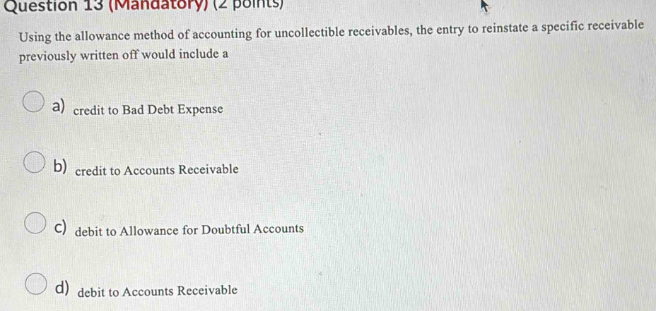 (Mandatory) (2 points)
Using the allowance method of accounting for uncollectible receivables, the entry to reinstate a specific receivable
previously written off would include a
a) credit to Bad Debt Expense
b) credit to Accounts Receivable
C debit to Allowance for Doubtful Accounts
d debit to Accounts Receivable