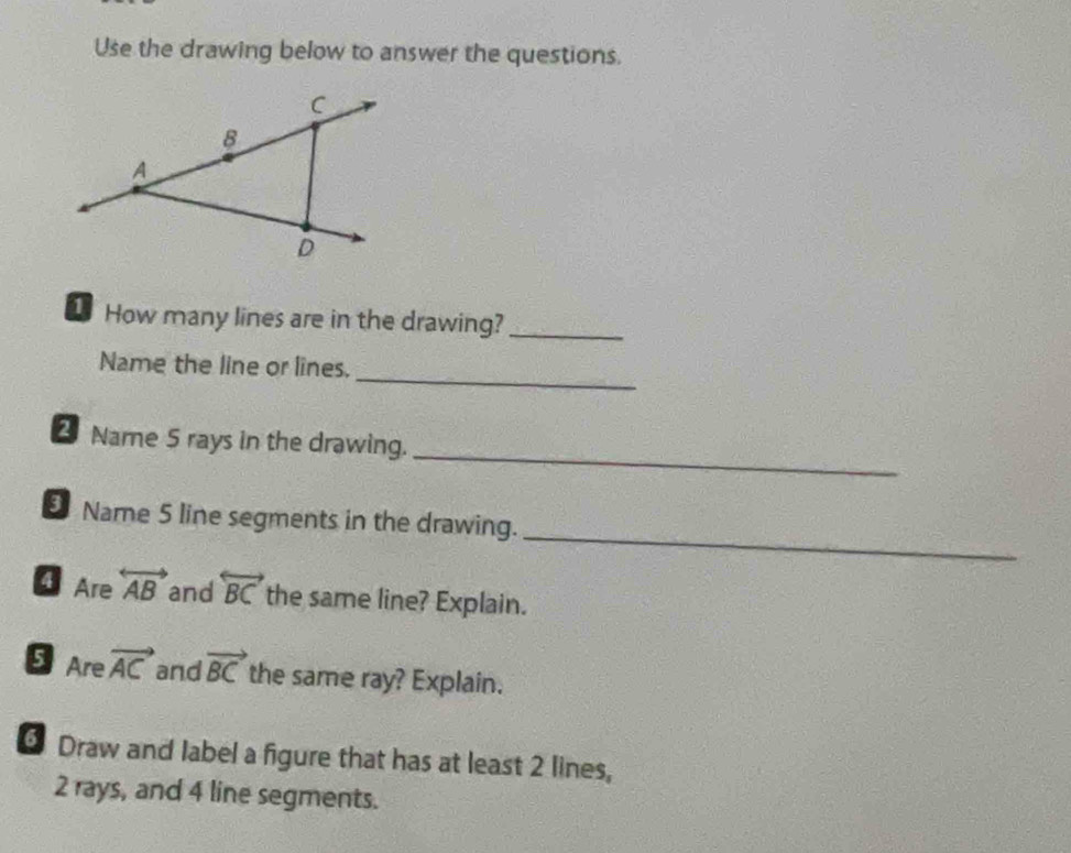 Use the drawing below to answer the questions. 
How many lines are in the drawing?_ 
_ 
Name the line or lines. 
_ 
2 Name 5 rays in the drawing. 
_ 
Name 5 line segments in the drawing. 
Are overleftrightarrow AB and overleftrightarrow BC the same line? Explain. 
Are vector AC and vector BC the same ray? Explain. 
Draw and label a figure that has at least 2 lines,
2 rays, and 4 line segments.