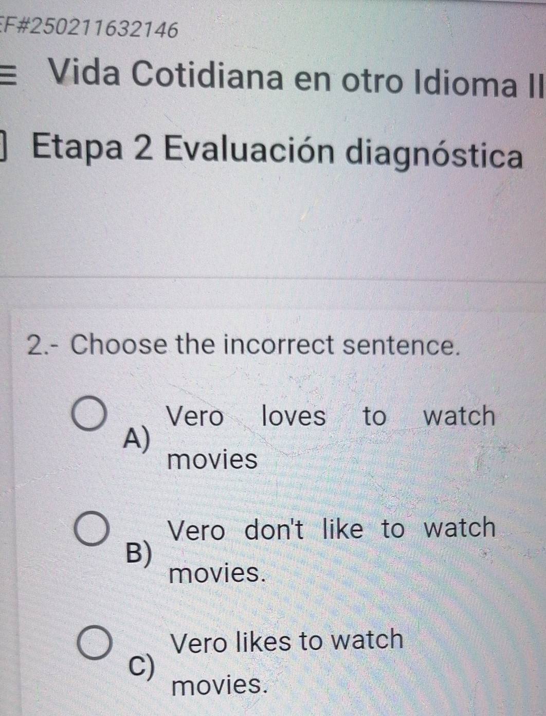 EF#250211632146
Vida Cotidiana en otro Idioma II
Etapa 2 Evaluación diagnóstica
2.- Choose the incorrect sentence.
Vero loves to watch
A)
movies
Vero don't like to watch
B)
movies.
Vero likes to watch
C)
movies.