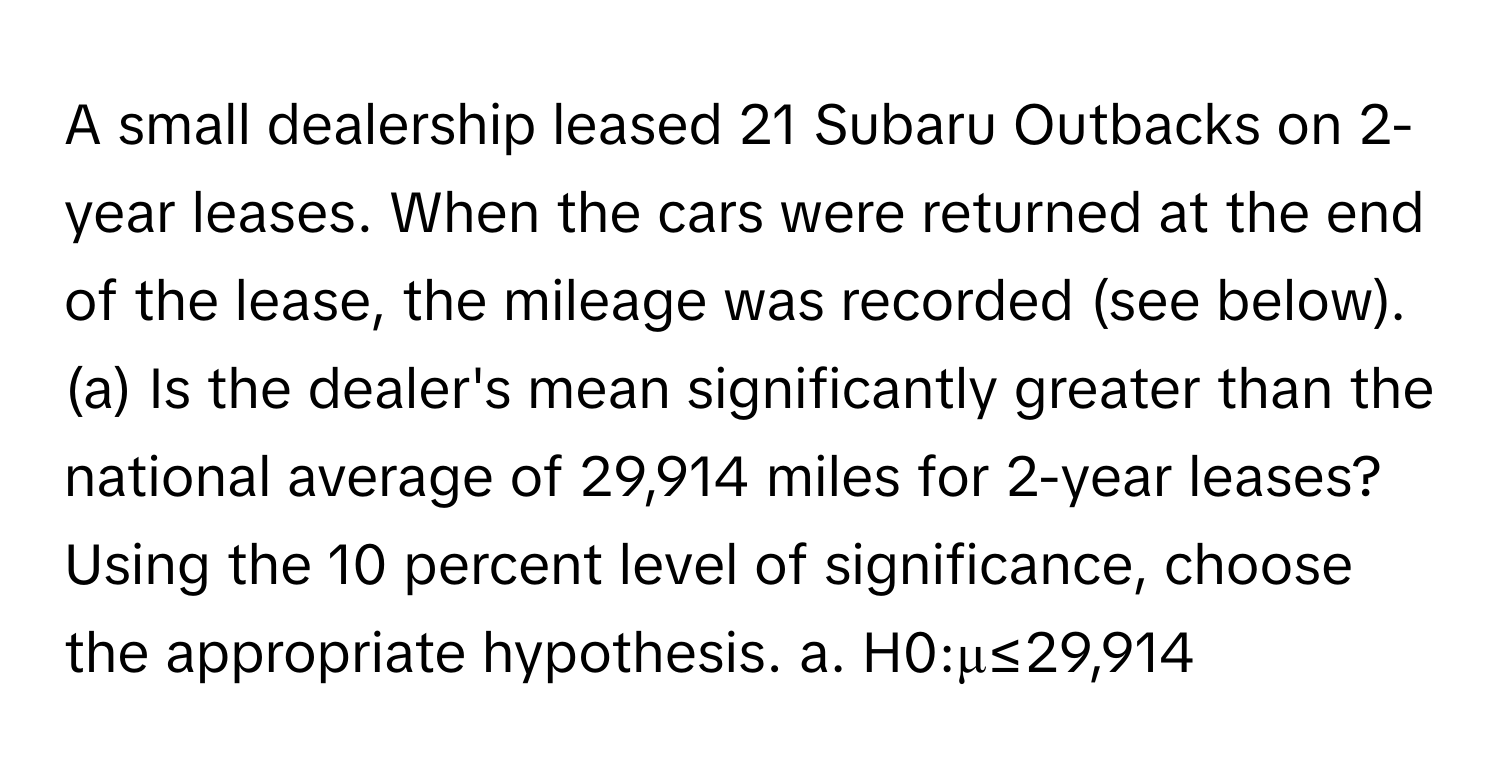 A small dealership leased 21 Subaru Outbacks on 2-year leases. When the cars were returned at the end of the lease, the mileage was recorded (see below). (a) Is the dealer's mean significantly greater than the national average of 29,914 miles for 2-year leases? Using the 10 percent level of significance, choose the appropriate hypothesis. a. H0:μ≤29,914