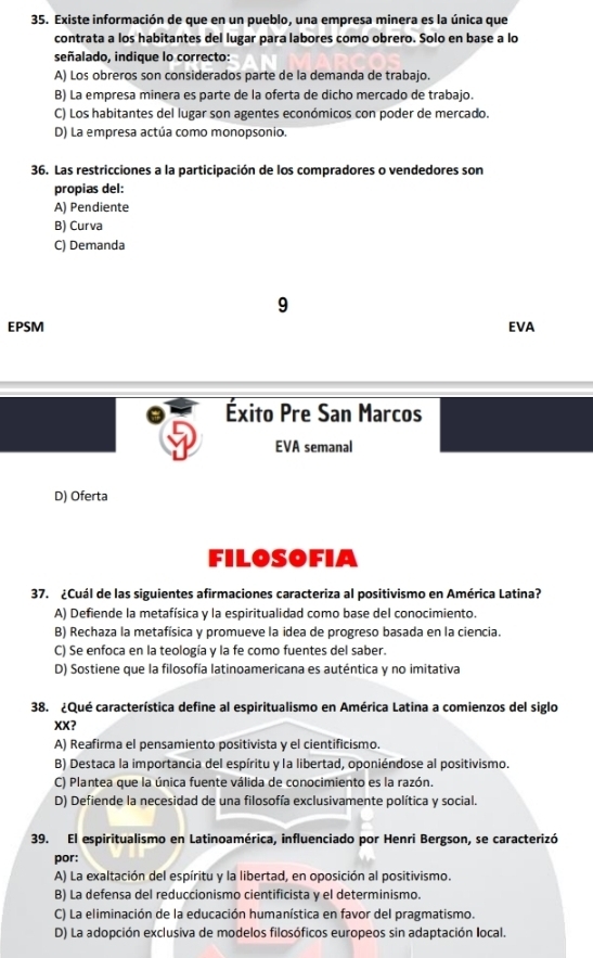 Existe información de que en un pueblo, una empresa minera es la única que
contrata a los habitantes del lugar para labores como obrero. Solo en base a lo
señalado, indique lo correcto:
A) Los obreros son considerados parte de la demanda de trabajo.
B) La empresa minera es parte de la oferta de dicho mercado de trabajo.
C) Los habitantes del lugar son agentes económicos con poder de mercado.
D) La empresa actúa como monopsonio.
36. Las restricciones a la participación de los compradores o vendedores son
propias del:
A) Pendiente
B) Curva
C) Demanda
9
EPSM EVA
Éxito Pre San Marcos
EVA semanal
D) Oferta
FILOSOFIA
37. ¿Cuál de las siguientes afirmaciones caracteriza al positivismo en América Latina?
A) Defiende la metafísica y la espiritualidad como base del conocimiento.
B) Rechaza la metafísica y promueve la idea de progreso basada en la ciencia.
C) Se enfoca en la teología y la fe como fuentes del saber.
D) Sostiene que la filosofía latinoamericana es auténtica y no imitativa
38. ¿Qué característica define al espiritualismo en América Latina a comienzos del siglo
XX?
A) Reafirma el pensamiento positivista y el cientificismo.
B) Destaca la importancia del espíritu y la libertad, oponiéndose al positivismo.
C) Plantea que la única fuente válida de conocimiento es la razón.
D) Defiende la necesidad de una filosofía exclusivamente política y social.
39. El espiritualismo en Latinoamérica, influenciado por Henri Bergson, se caracterizó
por:
A) La exaltación del espíritu y la libertad, en oposición al positivismo.
B) La defensa del reduccionismo cientificista y el determinismo.
C) La eliminación de la educación humanística en favor del pragmatismo.
D) La adopción exclusiva de modelos filosóficos europeos sin adaptación local.