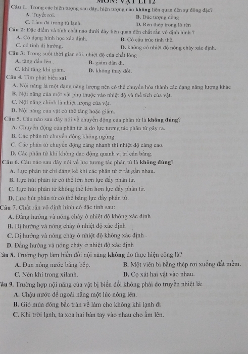 EIT2
Câu 1. Trong các hiện tượng sau đây, hiện tượng nào không liên quan đến sự đông đặc?
A. Tuyết rơi. B. Đúc tượng đồng
C. Làm đá trong tủ lạnh. D. Rèn thép trong lò rèn
Câu 2: Đặc điểm và tính chất nào dưới đây liên quan đến chất rắn vô định hình ?
A. Cỏ dạng hình học xác định. B. Có cấu trúc tinh thể,
C. có tính dị hướng. D. không có nhiệt độ nóng chảy xác định.
Câu 3: Trong suốt thời gian sôi, nhiệt độ của chất lòng
A. tăng dần lên B. giám dẫn đi.
C. khi tăng khì giảm. D. không thay đổi.
Câu 4. Tìm phát biểu sai.
A. Nội năng là một đạng năng lượng nên có thể chuyển hóa thành các đạng năng lượng khác
B. Nội năng của một vật phụ thuộc vào nhiệt độ và thể tích của vật.
C. Nội năng chính là nhiệt lượng của vật.
D. Nội năng của vật có thể tăng hoặc giảm.
Câu 5. Câu nào sau đây nói về chuyển động của phân tử là không đúng?
A. Chuyển động của phân tử là do lực tương tác phân tử gây ra.
B. Các phân tử chuyển động không ngừng.
C. Các phân tử chuyển động càng nhanh thì nhiệt độ càng cao.
D. Các phân tử khí không dao động quanh vị trí cân bằng.
Câu 6. Câu nào sau đây nói về lực tương tác phân tử là không đúng?
A. Lực phân tử chỉ đáng kể khi các phân tử ở rất gần nhau.
B. Lực hút phân tử có thể lớn hơn lực đầy phân tử.
C. Lực hút phân tử không thể lớn hơn lực đầy phân tử.
D. Lực hút phân tử có thể bằng lực đẩy phân tử,
Câu 7. Chất rắn vô định hình có đặc tính sau:
A. Đằng hướng và nóng chảy ở nhiệt độ không xác định
B. Dị hướng và nóng chảy ở nhiệt độ xác định
C. Dị hướng và nóng chảy ở nhiệt độ không xác định
D. Đẳng hướng và nóng chảy ở nhiệt độ xác định
Câu 8. Trường hợp làm biến đổi nội năng không do thực hiện công là?
A. Đun nóng nước bằng bếp. B. Một viên bi bằng thép rơi xuống đất mềm.
C. Nén khí trong xilanh. D. Cọ xát hai vật vào nhau.
Tâu 9. Trường hợp nội năng của vật bị biến đổi không phải do truyền nhiệt là:
A. Chậu nước đề ngoài nắng một lúc nóng lên.
B. Gió mùa đông bắc tràn về làm cho không khí lạnh đi
C. Khi trời lạnh, ta xoa hai bàn tay vào nhau cho ấm lên.