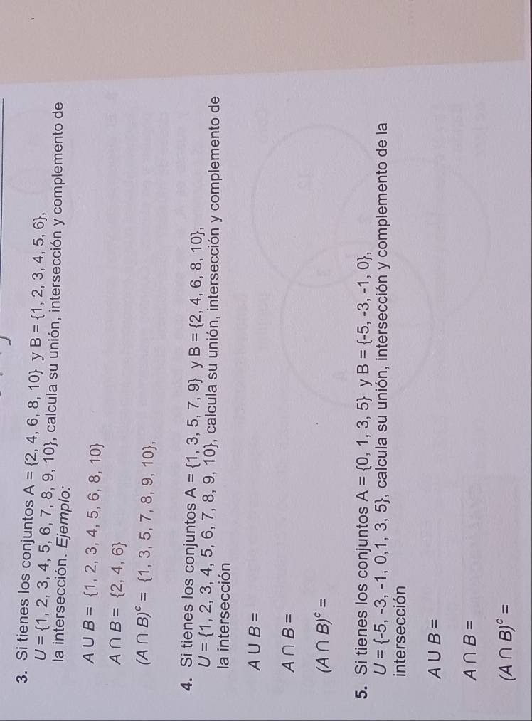 Si tienes los conjuntos A= 2,4,6,8,10 y B= 1,2,3,4,5,6 ,
U= 1,2,3,4,5,6,7,8,9,10 P, calcula su unión, intersección y complemento de 
la intersección. Ejemplo:
A∪ B= 1,2,3,4,5,6,8,10
A∩ B= 2,4,6
(A∩ B)^c= 1,3,5,7,8,9,10 , 
4. Si tienes los conjuntos A= 1,3,5,7,9 y B= 2,4,6,8,10 ,
U= 1,2,3,4,5,6,7,8,9,10 , calcula su unión, intersección y complemento de 
la intersección
A∪ B=
A∩ B=
(A∩ B)^c=
5. Si tienes los conjuntos A= 0,1,3,5 y B= -5,-3,-1,0 ,
U= -5,-3,-1,0,1,3,5 , calcula su unión, intersección y complemento de la 
intersección
A∪ B=
A∩ B=
(A∩ B)^c=