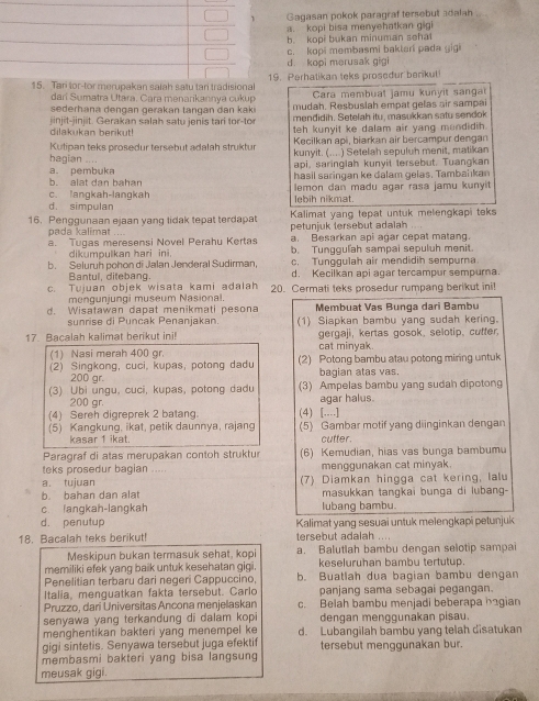 Gagasan pokok paragraf tersebul adalan
a. kopi bisa menyehatkan gig
b. kopi bukan minuman sehal
c. kopi membasmi baktari pada gigi
d. kopi merusak gigi
or-tor merupakan salah satu tari tradisionalPerhatikan teks prosedur benikut
dari Sumatra Utara. Cara menarikannya cukup Cara membual jamu kunyit sangat
sederhana dengan gerakan tangan dan kaki mudah. Resbuslah empat gelas air sampai
jinjit-jinjit. Gerakan salah satu jenis tari tor-tor mendidih. Setelah itu, masukkan satu sendok
dilakukan berikut! teh kunyit ke dalam air yang mondidih.
Kutipan teks prosedur tersebut adalah struktur Kecilkan api, biarkan air bercampur dengan
hagian .... kunyit. (... ) Setelah sepuluh menit, matikan
a p e m b u api, saringlah kunyit tersebut. Tuangkan
b. alat dan bahan hasil saringan ke dalam gelas. Tambahkan
c. langkah-langkah lebih nikmat. lemon dan madu agar rasa jamu kunyi
d. simpulan
16. Penggunaan ejaan yang tidak tepat terdapat petunjuk tersebut adalah  Kalimat yang tepat untuk melengkapi teks
pada kalimat . . . a. Besarkan api agar cepat matan
a. Tugas meresensi Novel Perahu Kertas b. Tunggulah sampai sepuluh menit.
dikumpulkan hari ini.
b. Seluruh pohon di Jalan Jenderal Sudirman, c. Tunggulah air mendidih sempurna.
Bantul, ditebang. d. Kecilkan api agar tercampur sempurna.
c. Tuiuan objek wisata kami adalah 20. Cermati teks prosedur rumpang berikut ini!
mengunjungi museum Nasional.
d. Wisatawan dapat menikmati pesona Membuat Vas Bunga dari Bambu
sunrise di Puncak Penanjakan. (1) Siapkan bambu yang sudah kering.
17. Bacalah kalimat berikut ini! cat minyak. gergaji, kertas gosok, selotip, cufter,
(1) Nasi merah 400 gr.
(2) Singkong, cuci, kupas, potong dadu (2) Potong bambu atau potong miring untuk
200 gr. bagian atas vas.
(3) Ubi ungu, cuci, kupas, potong dadu (3) Ampelas bambu yang sudah dipotong
200 gr. agar halus.
(4) Sereh digreprek 2 batang. (4) [....]
(5) Kangkung, ikat, petik daunnya, rajang (5) Gambar motif yang diinginkan dengan
kasar 1 ikat. cutter
Paragraf di atas merupakan contoh struktu (6) Kemudian, hias vas bunga bambumu
teks prosedur bagian .... menggunakan cat minyak.
a. tujuan
b. bahan dan alat (7) Diamkan hingga cat kering, lalu
masukkan tangkai bunga di lubang-
c langkah-langkah lubang bambu.
d. penutup Kalimat yang sesuai untuk melengkapi petunjuk
18. Bacalah teks berikut! tersebut adalah ....
Meskipun bukan termasuk sehat, kopi a. Balutlah bambu dengan selotip sampai
memiliki efek yang baik untuk kesehatan gigi. keseluruhan bambu tertutup.
Penelitian terbaru dari negeri Cappuccino, b. Buatlah dua bagian bambu dengan
Italia, menguatkan fakta tersebut. Carlo panjang sama sebagai pegangan.
Pruzzo, dari Universitas Ancona menjellaskan c. Belah bambu menjadi beberapa hagian
senyawa yang terkandung di dalam kopi dengan menggunakan pisau.
menghentikan bakteri yang menempel ke d. Lubangilah bambu yang telah disatukan
gigi sintetis. Senyawa tersebut juga efektif tersebut menggunakan bur.
membasmi bakteri yang bisa langsung
meusak gigi.