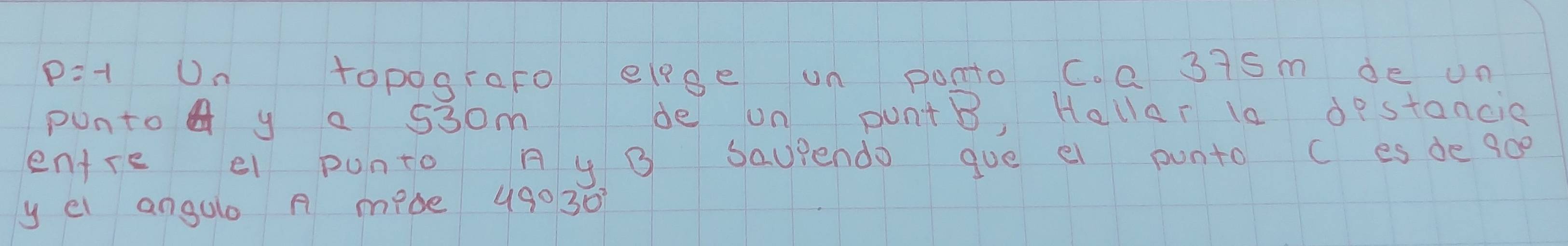 p=-1 U_n topografo elge un ponto C. a 3iSm de un 
punto y a 530m de un puntB, Hallar is destancic 
entre e punto A y B Saupendo gue ei punto c es de 900
y el angalo A mede 49030