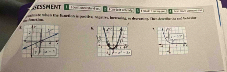 SSESSMENT 1 I don't understand yet. 2 I can do it with help. I can do it on my own. I can teach someone else.
raximate when the function is positive, negative, increasing, or decreasing. Then describe the end behavior
function.
7.