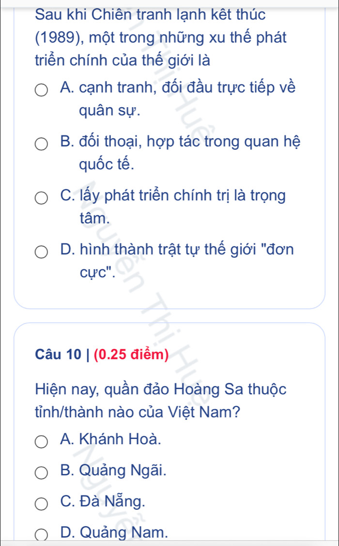 Sau khi Chiên tranh lạnh kết thúc
(1989), một trong những xu thế phát
triển chính của thế giới là
A. cạnh tranh, đối đầu trực tiếp về
quân sự.
B. đối thoại, hợp tác trong quan hệ
quốc tế.
C. lấy phát triển chính trị là trọng
tâm.
D. hình thành trật tự thế giới "đơn
cực".
Câu 10 | (0.25 điểm)
Hiện nay, quần đảo Hoàng Sa thuộc
tỉnh/thành nào của Việt Nam?
A. Khánh Hoà.
B. Quảng Ngãi.
C. Đà Nẵng.
D. Quảng Nam.