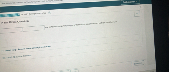 Exit Assignment x 
29 of 31 Concepts compleed 
q 
In the Blank Question 
are detailed computer programs that solve a set of complex mathematical formulas 
Need help? Review these concept resources. 
Read About the Concept 
[g] Nealing