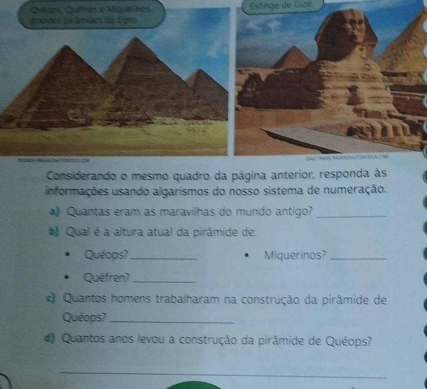 querinas Estinge de Gizé 
Considerando o mesmo quadro da página anterior, responda às 
informações usando algarismos do nosso sistema de numeração. 
) Quantas eram as maravilhas do mundo antigo?_ 
Qual é a altura atual da pirâmide de: 
Quéops?_ Miquerinos?_ 
Quéfren?_ 
Quantos homens trabalharam na construção da pirâmide de 
Quéops?_ 
d) Quantos anos levou a construção da pirâmide de Quéops? 
_