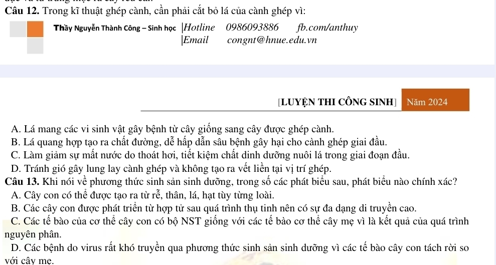 Trong kĩ thuật ghép cành, cần phải cắt bỏ lá của cành ghép vì:
Thầy Nguyễn Thành Công - Sinh học |Hotline 0986093886 fb.com/anthuy
|Email congnt@hnue.edu.vn
[LUYỆN THI CÔNG SINH] Năm 2024
A. Lá mang các vi sinh vật gây bệnh từ cây giống sang cây được ghép cành.
B. Lá quang hợp tạo ra chất đường, dễ hấp dẫn sâu bệnh gây hại cho cành ghép giai đầu.
C. Làm giảm sự mất nước do thoát hơi, tiết kiệm chất dinh dưỡng nuôi lá trong giai đoạn đầu.
D. Tránh gió gây lung lay cành ghép và không tạo ra vết liền tại vị trí ghép.
Câu 13. Khi nói về phương thức sinh sản sinh dưỡng, trong số các phát biểu sau, phát biểu nào chính xác?
A. Cây con có thể được tạo ra từ rễ, thân, lá, hạt tùy từng loài.
B. Các cây con được phát triển từ hợp tử sau quá trình thụ tinh nên có sự đa dạng di truyền cao.
C. Các tế bào của cơ thể cây con có bộ NST giống với các tế bào cơ thể cây mẹ vì là kết quả của quá trình
nguyên phân.
D. Các bệnh do virus rất khó truyền qua phương thức sinh sản sinh dưỡng vì các tế bào cây con tách rời so
với cây mẹ.