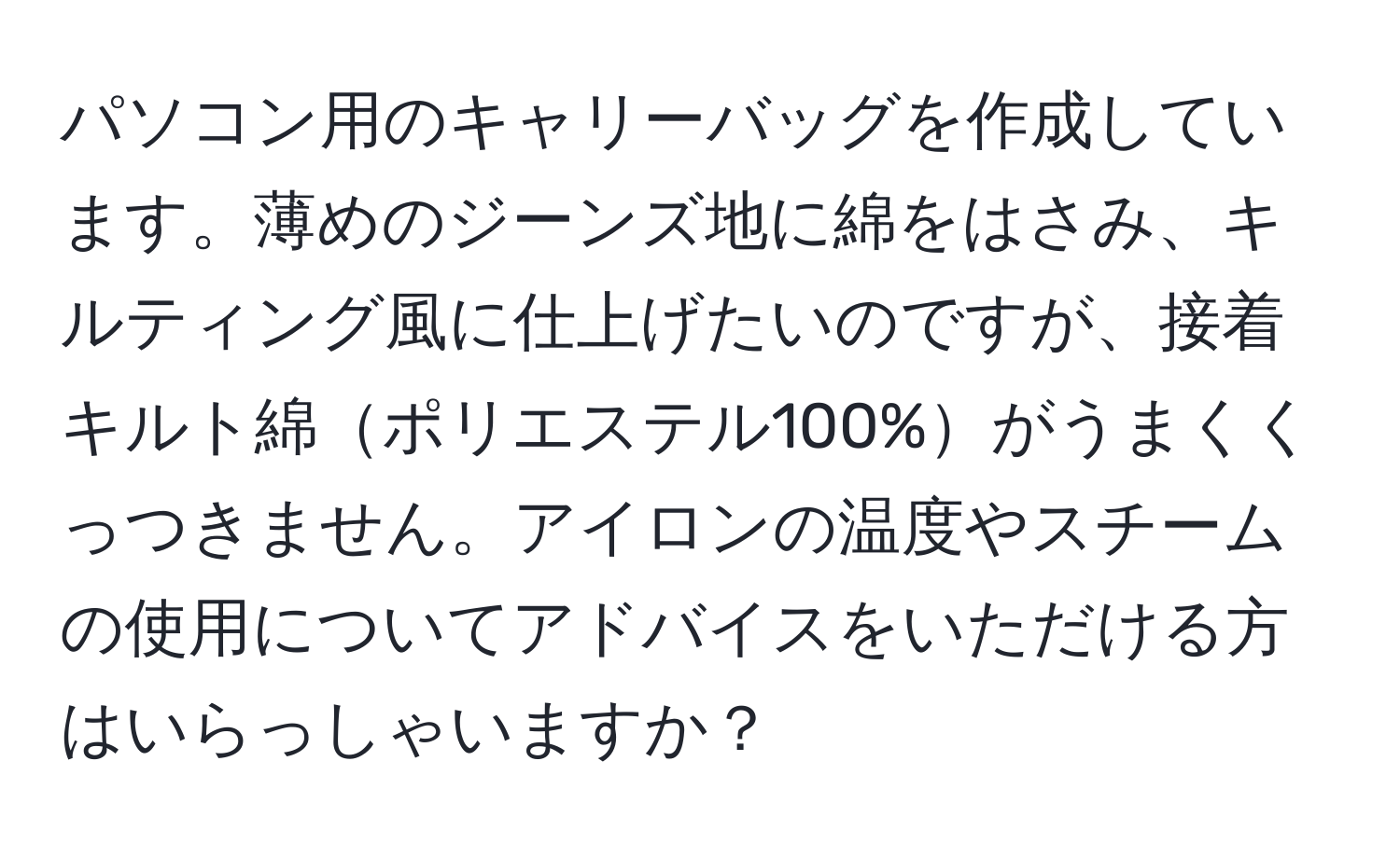 パソコン用のキャリーバッグを作成しています。薄めのジーンズ地に綿をはさみ、キルティング風に仕上げたいのですが、接着キルト綿ポリエステル100%がうまくくっつきません。アイロンの温度やスチームの使用についてアドバイスをいただける方はいらっしゃいますか？