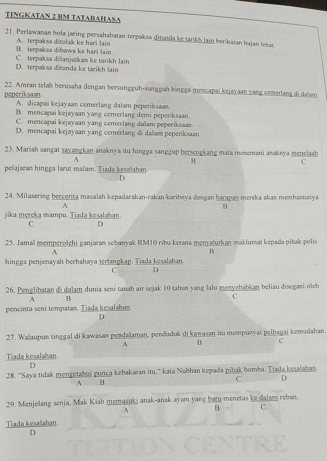 TINGKATAN 2 BM TATABAHASA
21. Perlawanan bola jaring persahabatan terpaksa ditunda ke tarikh lain berikutan hujan lebat.
A. terpaksa ditolak ke hari lain
B. terpaksa dibawa ke hari lain
C. terpaksa dilanjutkan ke tarikh lain
D. terpaksa ditunda ke tarikh lain
22. Amran telah berusaha dengan bersungguh-sungguh hingga mencapai kejayaan yang cemerlang di dalam
peperiksaan.
A. dicapai kejayaan cemerlang dalam peperiksaan.
B. mencapai kejayaan yang cemerlang demi peperiksaan.
C. mencapai kejayaan yang cemerlang dalam peperiksaan.
D. mencapai kejayaan yang cemerlang di dalam peperiksaan.
23. Mariah sangat sayangkan anaknya itu hingga sanggup bersengkang mata menemani anaknya menelaah
A
B
C
pelajaran hingga larut malam. Tiada kesalahan.
D
24. Milasering bercerita masalah kepadarakan-rakan karibnya dengan harapan mereka akan membantunya
A
B
jika mereka mampu. Tiada kesalahan.
C
D
25. Jamal memperolehi ganjaran sebanyak RM10 ribu kerana menyalurkan maklumat kepada pihak polis
A
B
hingga penjenayah berbahaya tertangkap. Tiada kesalahan.
C
D
26. Penglibatan di dalam dunia seni tanah air sejak 10 tahun yang lalu menyebabkan beliau disegani oleh
A B
C
pencinta seni tempatan. Tiada kesalahan.
D
27. Walaupun tinggal di kawasan pendalaman, penduduk di kawasan itu mempunyai pelbagai kemudahan.
A
B
C
Tiada kesalahan.
D
28. "Saya tidak mengetahui punca kebakaran itu," kata Nubhan kepada pihak bomba. Tiada kesalahan.
A B
C
D
29. Menjelang senja, Mak Kiah memasuki anak-anak ayam yang baru menetas ke dalam reban.
A
B
C
Tiada kesalahan.
D