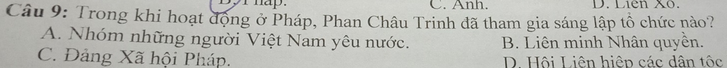 Byr hap. C. Anh. D. Liên X0.
Câu 9: Trong khi hoạt động ở Pháp, Phan Châu Trinh đã tham gia sáng lập tổ chức nào?
A. Nhóm những người Việt Nam yêu nước. B. Liên minh Nhân quyền.
C. Đảng Xã hội Pháp. D. Hội Liên hiệp các dân tốc