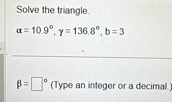 Solve the triangle.
alpha =10.9°, gamma =136.8°, b=3
beta =□° (Type an integer or a decimal.)