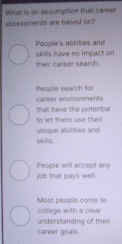 What is an assumption that career
assessments are based on?
People's abilities and
skills have no impact on
their career search.
People search for
career environments
that have the potential
to let them use their
unique abilities and
skills.
People will accept any
job that pays well.
Most people come to
college with a clear
understanding of their
career goals.