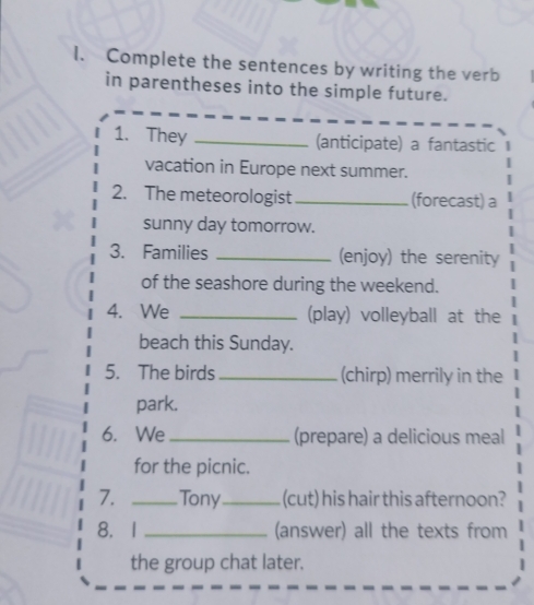 Complete the sentences by writing the verb 
in parentheses into the simple future. 
1. They _(anticipate) a fantastic 
vacation in Europe next summer. 
2. The meteorologist _(forecast) a 
sunny day tomorrow. 
3. Families _(enjoy) the serenity 
of the seashore during the weekend. 
4. We _(play) volleyball at the 
beach this Sunday. 
5. The birds _(chirp) merrily in the 
park. 
6. We _(prepare) a delicious meal 
for the picnic. 
7. _Tony _(cut) his hair this afternoon? 
8. I _(answer) all the texts from 
the group chat later.