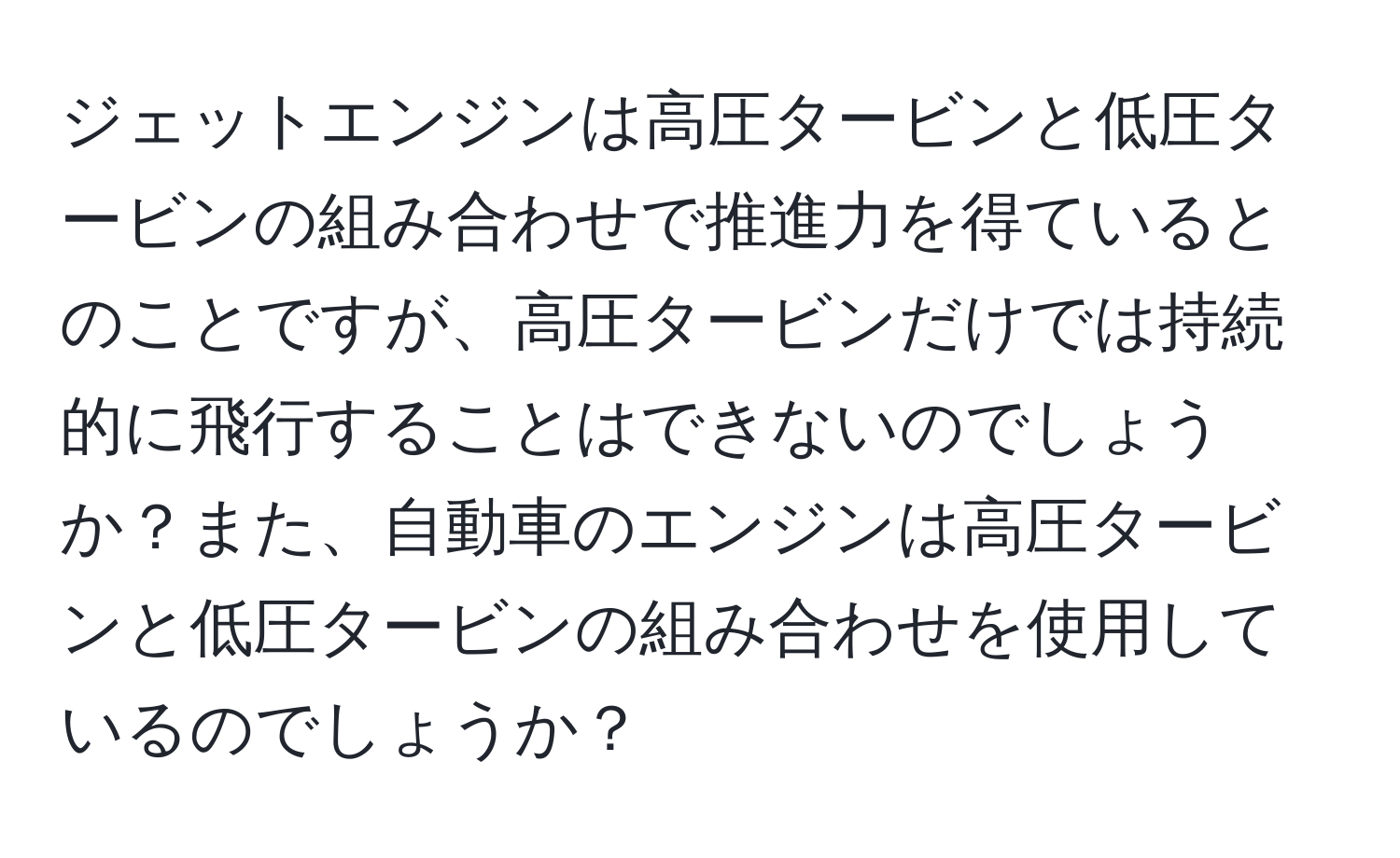 ジェットエンジンは高圧タービンと低圧タービンの組み合わせで推進力を得ているとのことですが、高圧タービンだけでは持続的に飛行することはできないのでしょうか？また、自動車のエンジンは高圧タービンと低圧タービンの組み合わせを使用しているのでしょうか？