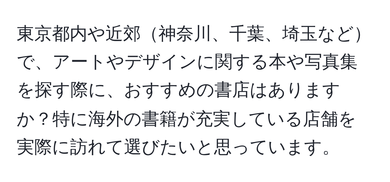 東京都内や近郊神奈川、千葉、埼玉などで、アートやデザインに関する本や写真集を探す際に、おすすめの書店はありますか？特に海外の書籍が充実している店舗を実際に訪れて選びたいと思っています。